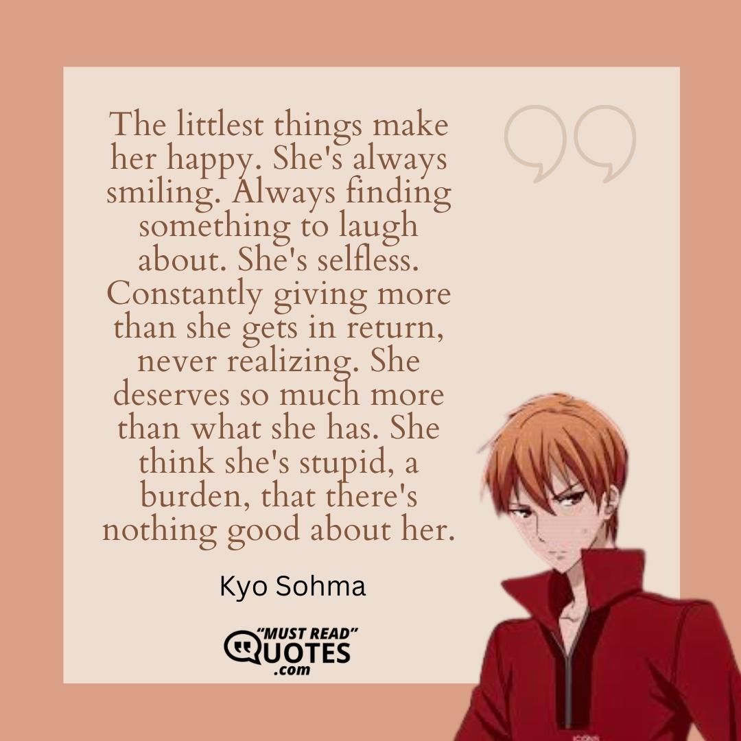 The littlest things make her happy. She's always smiling. Always finding something to laugh about. She's selfless. Constantly giving more than she gets in return, never realizing. She deserves so much more than what she has. She think she's stupid, a burden, that there's nothing good about her.