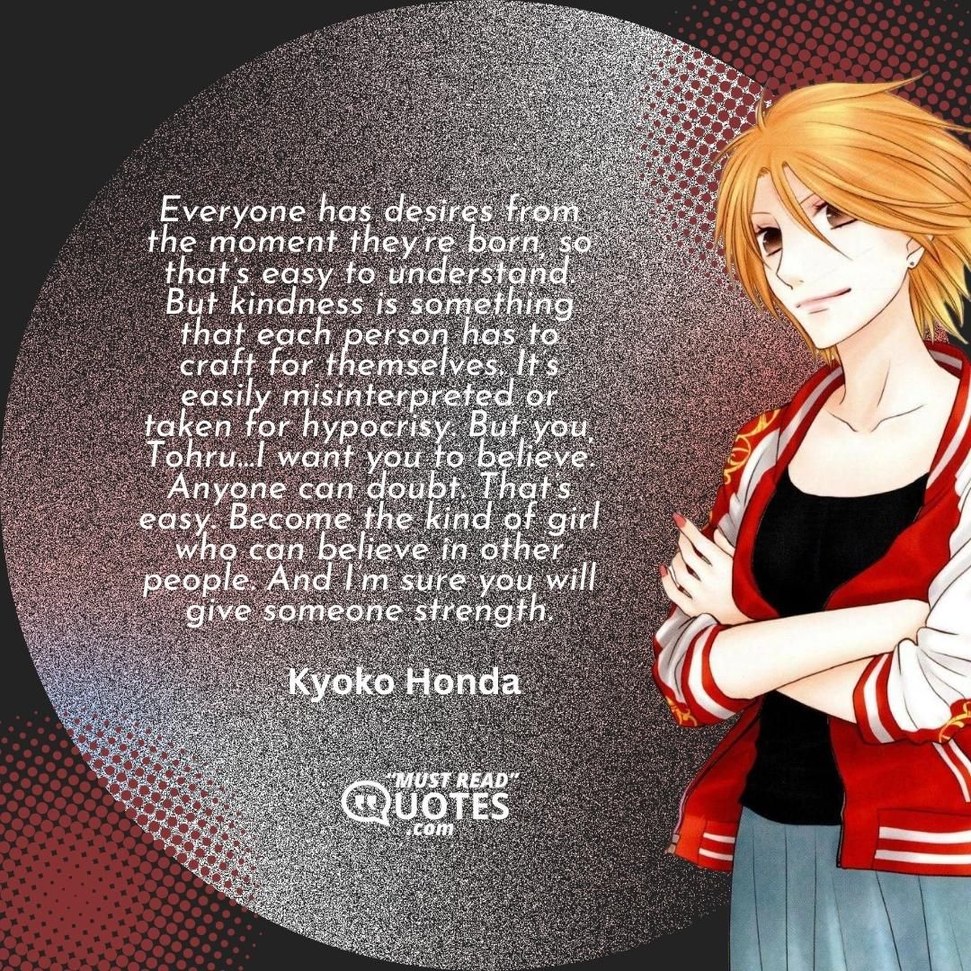 Everyone has desires from the moment they’re born, so that’s easy to understand. But kindness is something that each person has to craft for themselves. It’s easily misinterpreted or taken for hypocrisy. But you, Tohru…I want you to believe. Anyone can doubt. That’s easy. Become the kind of girl who can believe in other people. And I’m sure you will give someone strength.