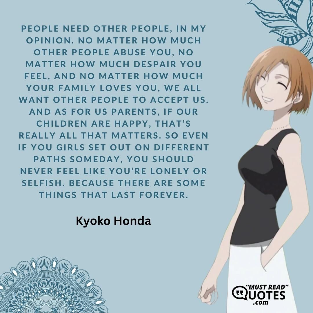 People need other people, in my opinion. No matter how much other people abuse you, no matter how much despair you feel, and no matter how much your family loves you, we all want other people to accept us. And as for us parents, if our children are happy, that’s really all that matters. So even if you girls set out on different paths someday, you should never feel like you’re lonely or selfish. Because there are some things that last forever.