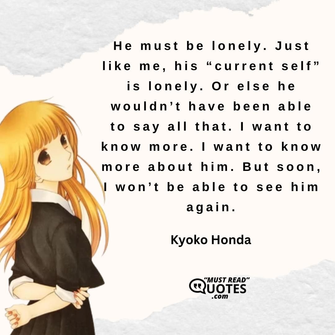 He must be lonely. Just like me, his “current self” is lonely. Or else he wouldn’t have been able to say all that. I want to know more. I want to know more about him. But soon, I won’t be able to see him again.