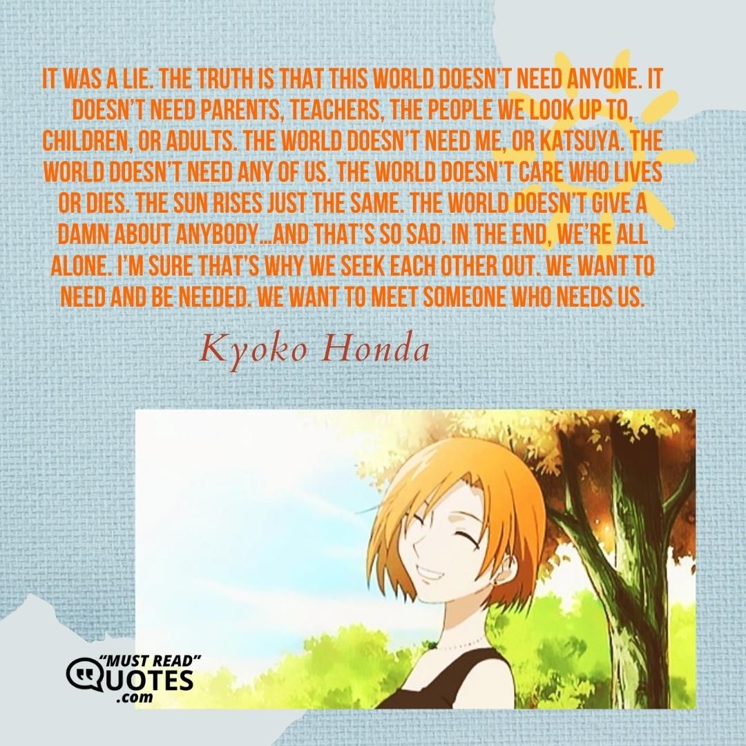 It was a lie. The truth is that this world doesn’t need anyone. It doesn’t need parents, teachers, the people we look up to, children, or adults. The world doesn’t need me, or Katsuya. The world doesn’t need any of us. The world doesn’t care who lives or dies. The sun rises just the same. The world doesn’t give a damn about anybody…and that’s so sad. In the end, we’re all alone. I’m sure that’s why we seek each other out. We want to need and be needed. We want to meet someone who needs us.