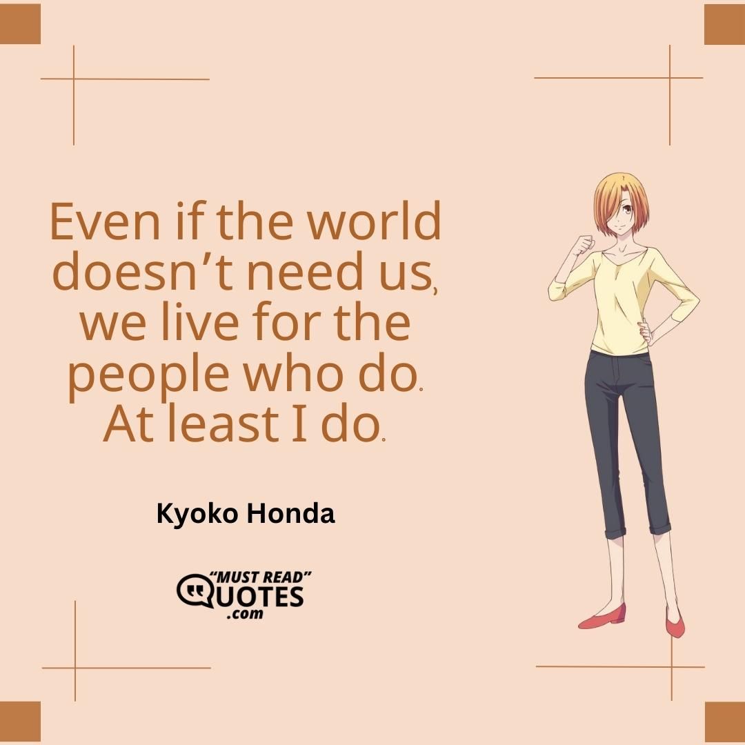 Even if the world doesn’t need us, we live for the people who do. At least I do.