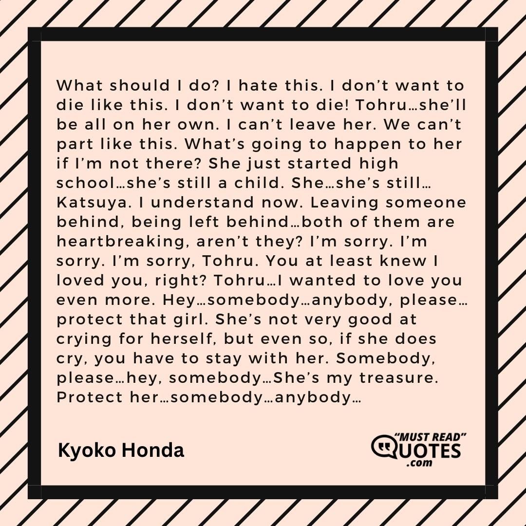 What should I do? I hate this. I don’t want to die like this. I don’t want to die! Tohru…she’ll be all on her own. I can’t leave her. We can’t part like this. What’s going to happen to her if I’m not there? She just started high school…she’s still a child. She…she’s still…Katsuya. I understand now. Leaving someone behind, being left behind…both of them are heartbreaking, aren’t they? I’m sorry. I’m sorry. I’m sorry, Tohru. You at least knew I loved you, right? Tohru…I wanted to love you even more. Hey…somebody…anybody, please…protect that girl. She’s not very good at crying for herself, but even so, if she does cry, you have to stay with her. Somebody, please…hey, somebody…She’s my treasure. Protect her…somebody…anybody…