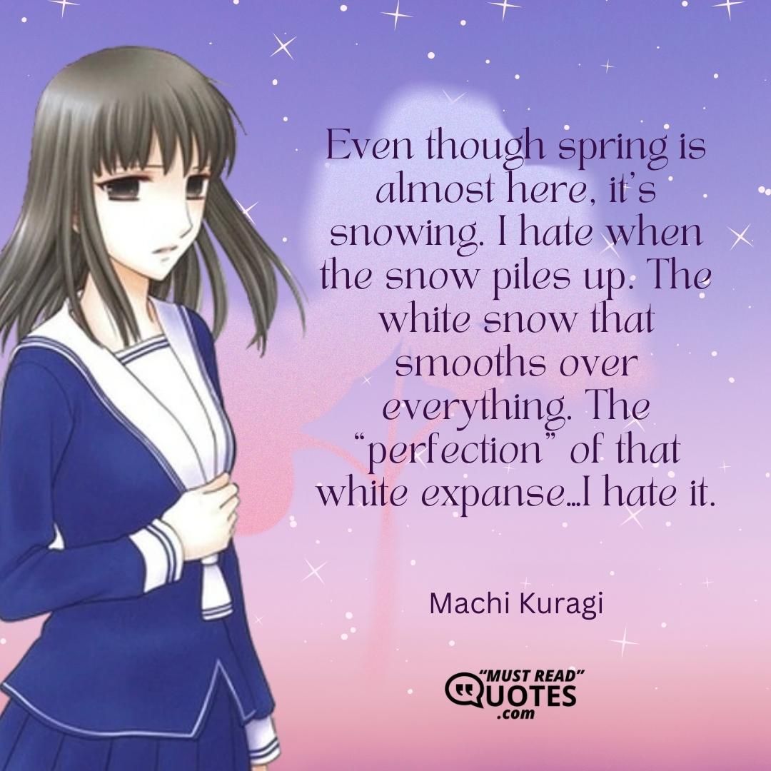 Even though spring is almost here, it’s snowing. I hate when the snow piles up. The white snow that smooths over everything. The “perfection” of that white expanse…I hate it.