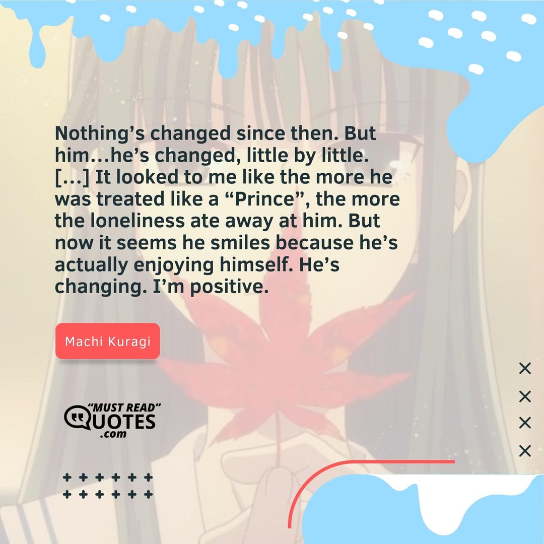 Nothing’s changed since then. But him…he’s changed, little by little. […] It looked to me like the more he was treated like a “Prince”, the more the loneliness ate away at him. But now it seems he smiles because he’s actually enjoying himself. He’s changing. I’m positive.