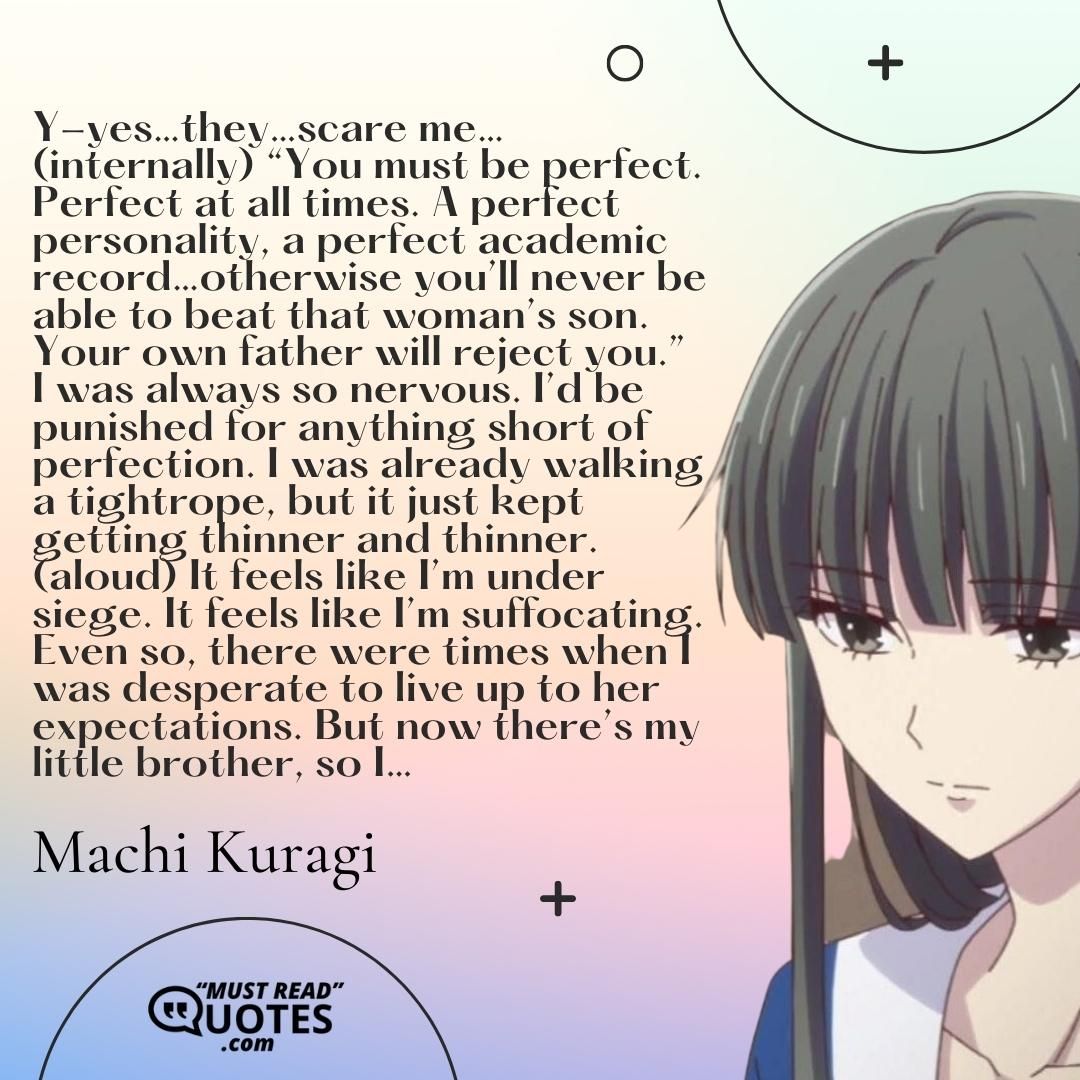 Y-yes…they…scare me…(internally) “You must be perfect. Perfect at all times. A perfect personality, a perfect academic record…otherwise you’ll never be able to beat that woman’s son. Your own father will reject you.” I was always so nervous. I’d be punished for anything short of perfection. I was already walking a tightrope, but it just kept getting thinner and thinner. (aloud) It feels like I’m under siege. It feels like I’m suffocating. Even so, there were times when I was desperate to live up to her expectations. But now there’s my little brother, so I…