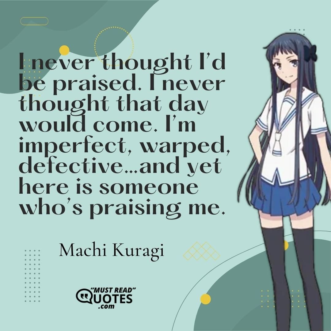 I never thought I’d be praised. I never thought that day would come. I’m imperfect, warped, defective…and yet here is someone who’s praising me.