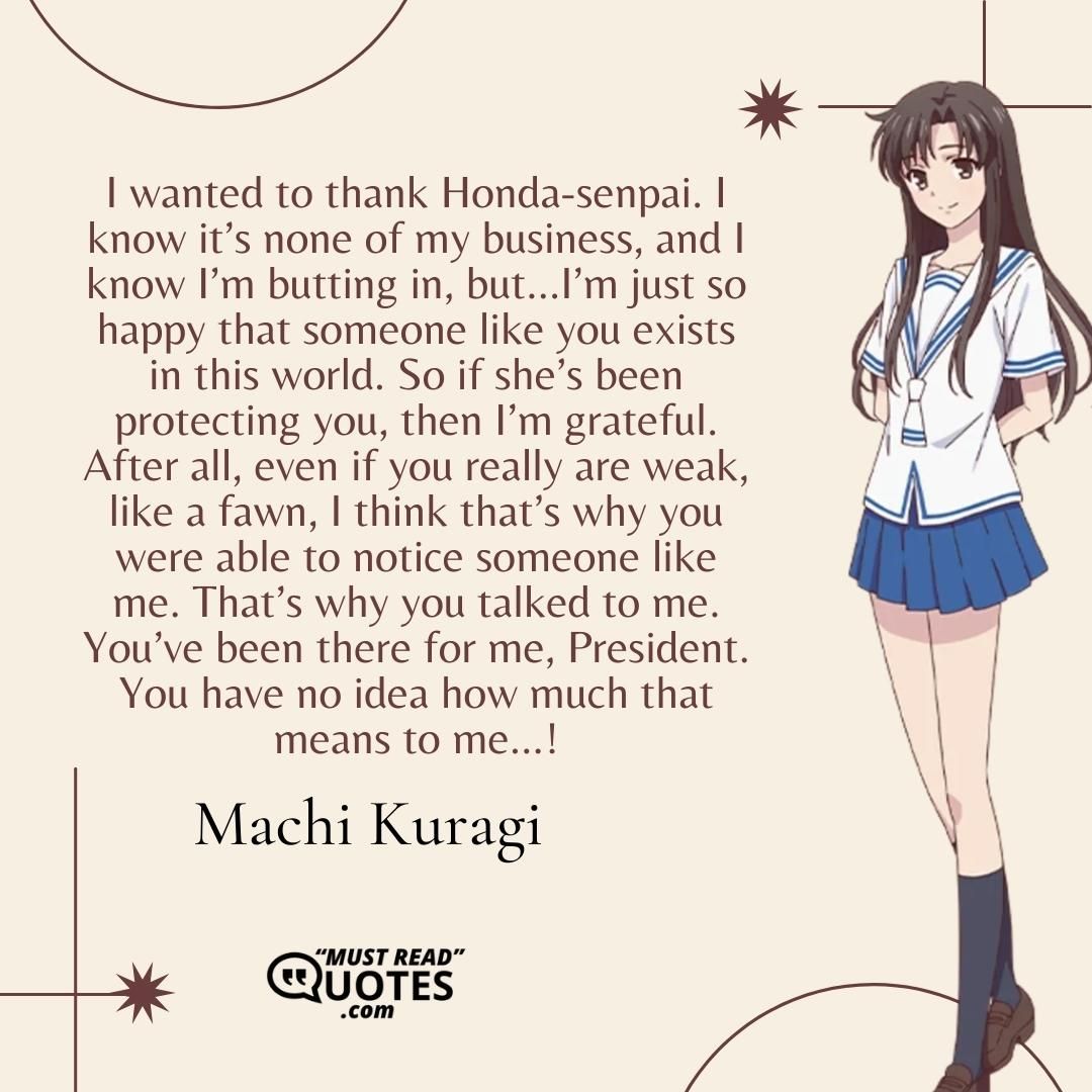 I wanted to thank Honda-senpai. I know it’s none of my business, and I know I’m butting in, but…I’m just so happy that someone like you exists in this world. So if she’s been protecting you, then I’m grateful. After all, even if you really are weak, like a fawn, I think that’s why you were able to notice someone like me. That’s why you talked to me. You’ve been there for me, President. You have no idea how much that means to me…!