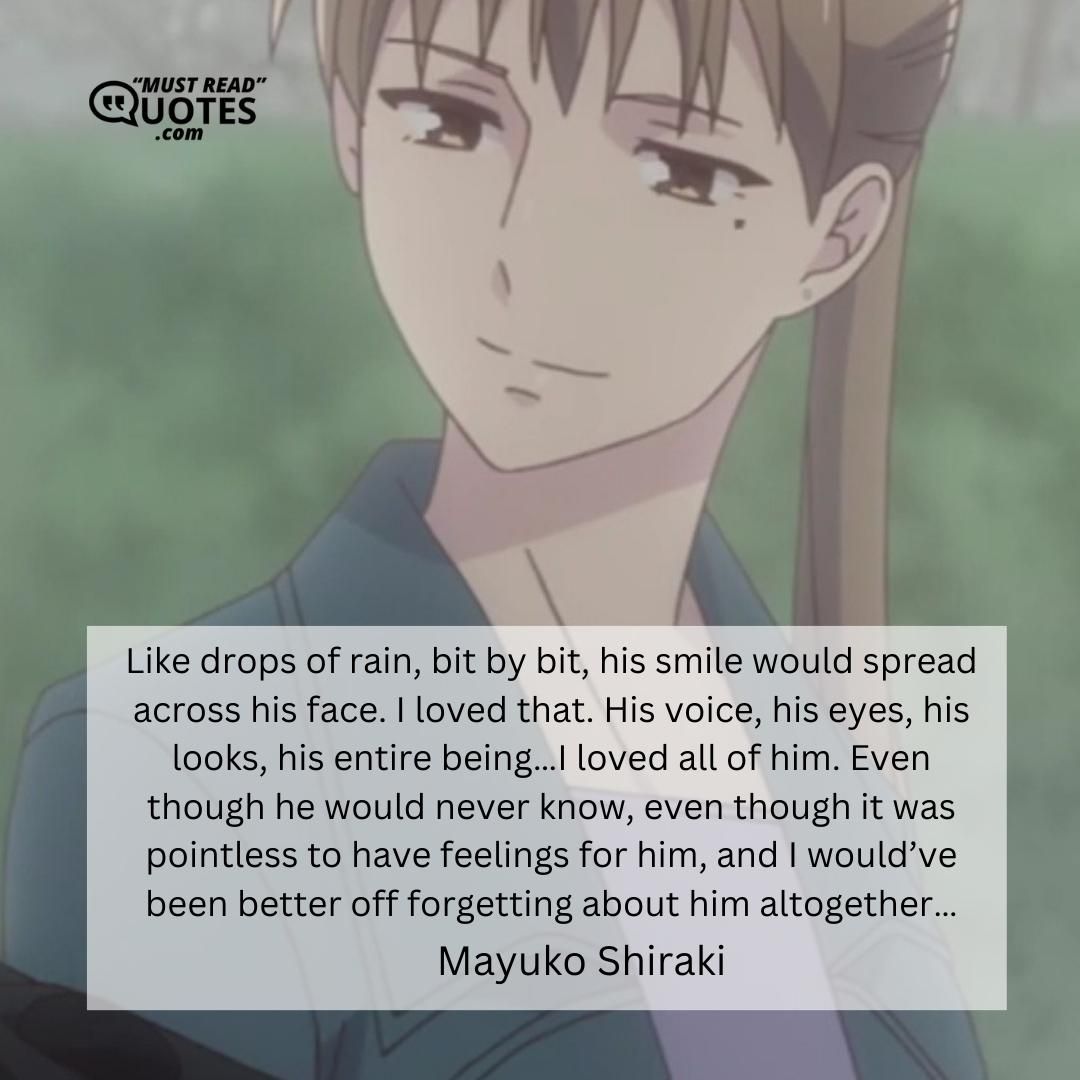 Like drops of rain, bit by bit, his smile would spread across his face. I loved that. His voice, his eyes, his looks, his entire being…I loved all of him. Even though he would never know, even though it was pointless to have feelings for him, and I would’ve been better off forgetting about him altogether…