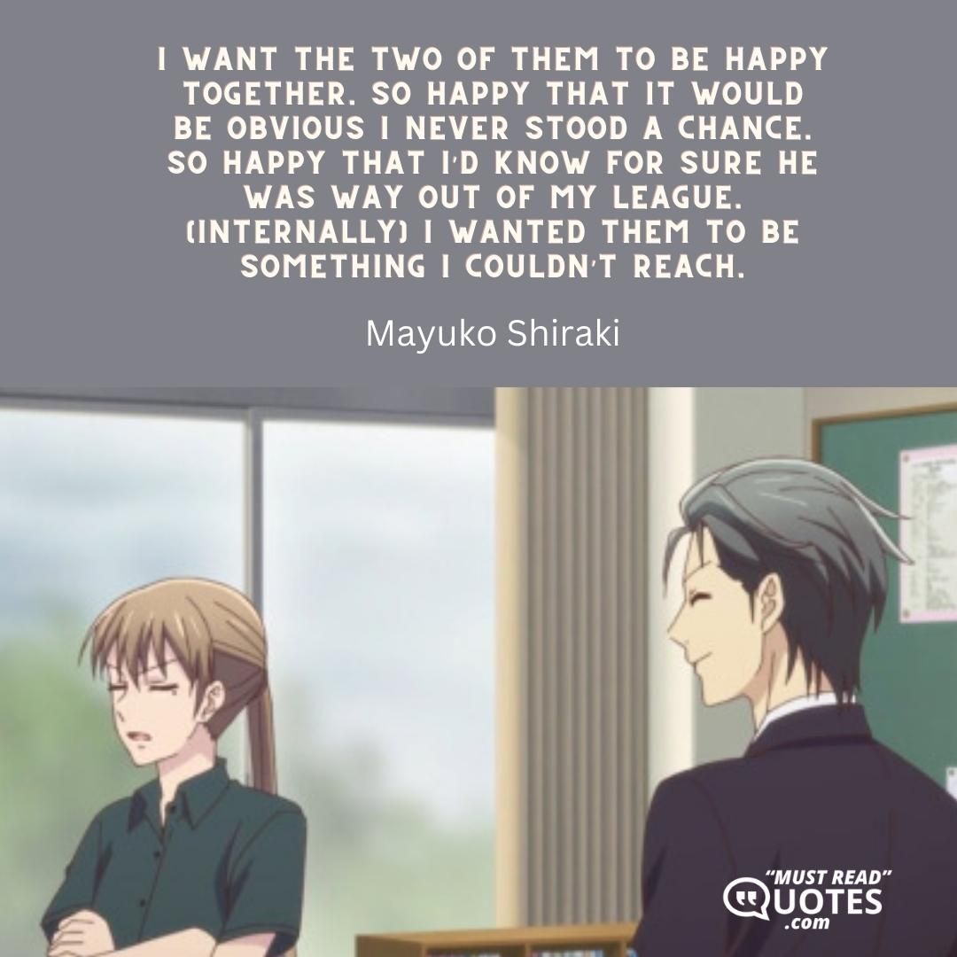 I want the two of them to be happy together. So happy that it would be obvious I never stood a chance. So happy that I’d know for sure he was way out of my league. (internally) I wanted them to be something I couldn’t reach.