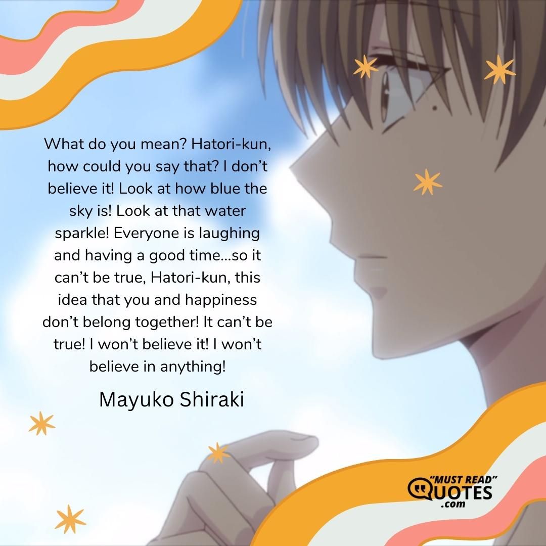 What do you mean? Hatori-kun, how could you say that? I don’t believe it! Look at how blue the sky is! Look at that water sparkle! Everyone is laughing and having a good time…so it can’t be true, Hatori-kun, this idea that you and happiness don’t belong together! It can’t be true! I won’t believe it! I won’t believe in anything!
