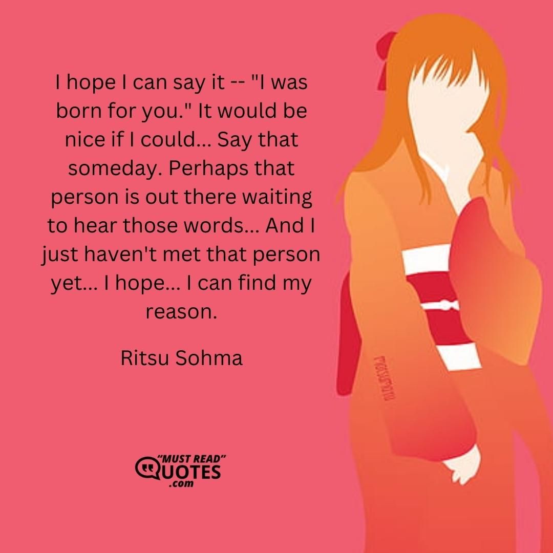 I hope I can say it -- "I was born for you." It would be nice if I could... Say that someday. Perhaps that person is out there waiting to hear those words... And I just haven't met that person yet... I hope... I can find my reason.