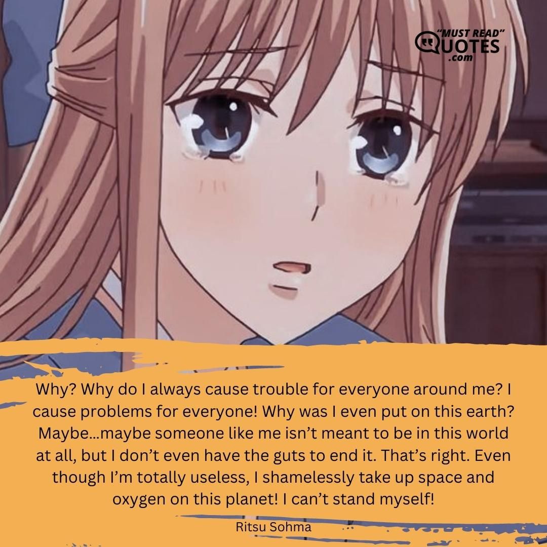 Why? Why do I always cause trouble for everyone around me? I cause problems for everyone! Why was I even put on this earth? Maybe…maybe someone like me isn’t meant to be in this world at all, but I don’t even have the guts to end it. That’s right. Even though I’m totally useless, I shamelessly take up space and oxygen on this planet! I can’t stand myself!