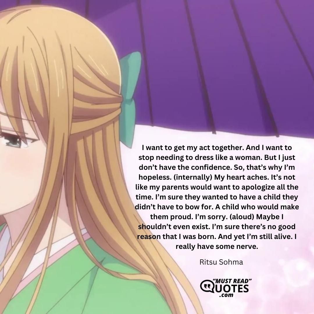 I want to get my act together. And I want to stop needing to dress like a woman. But I just don’t have the confidence. So, that’s why I’m hopeless. (internally) My heart aches. It’s not like my parents would want to apologize all the time. I’m sure they wanted to have a child they didn’t have to bow for. A child who would make them proud. I’m sorry. (aloud) Maybe I shouldn’t even exist. I’m sure there’s no good reason that I was born. And yet I’m still alive. I really have some nerve.