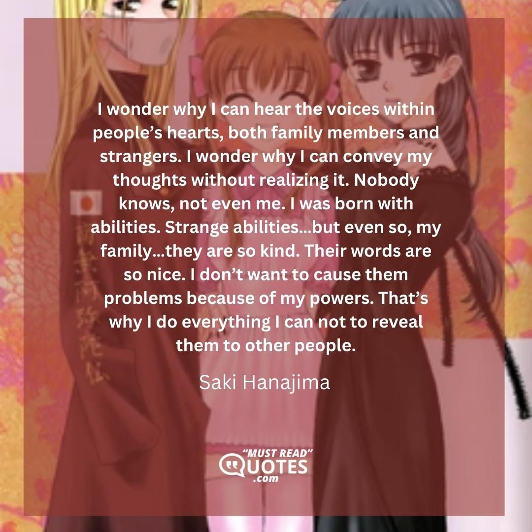 I wonder why I can hear the voices within people’s hearts, both family members and strangers. I wonder why I can convey my thoughts without realizing it. Nobody knows, not even me. I was born with abilities. Strange abilities…but even so, my family…they are so kind. Their words are so nice. I don’t want to cause them problems because of my powers. That’s why I do everything I can not to reveal them to other people.
