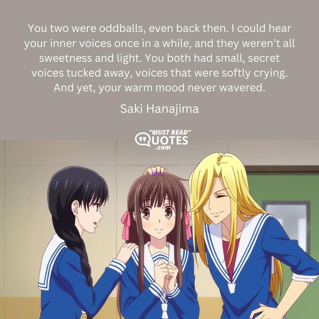 You two were oddballs, even back then. I could hear your inner voices once in a while, and they weren’t all sweetness and light. You both had small, secret voices tucked away, voices that were softly crying. And yet, your warm mood never wavered.