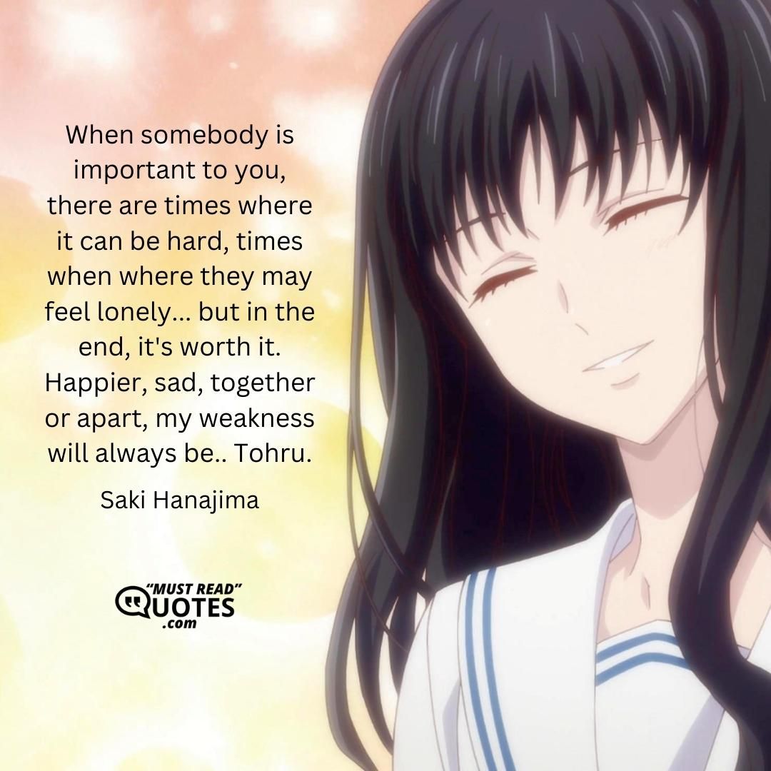 When somebody is important to you, there are times where it can be hard, times when where they may feel lonely... but in the end, it's worth it. Happier, sad, together or apart, my weakness will always be.. Tohru.
