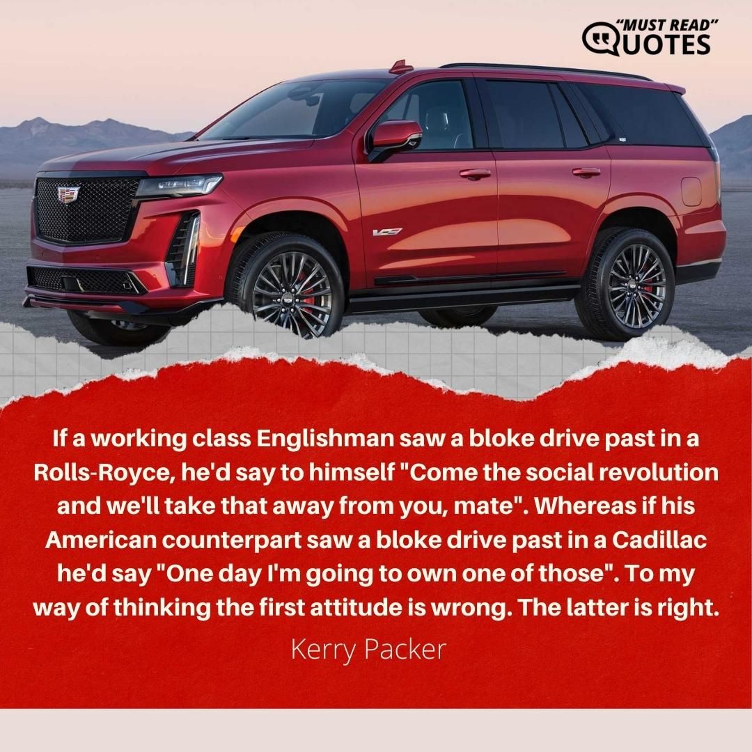 If a working class Englishman saw a bloke drive past in a Rolls-Royce, he'd say to himself "Come the social revolution and we'll take that away from you, mate". Whereas if his American counterpart saw a bloke drive past in a Cadillac he'd say "One day I'm going to own one of those". To my way of thinking the first attitude is wrong. The latter is right.
