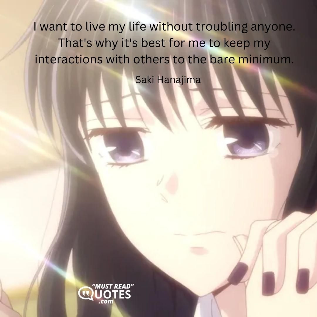 I want to live my life without troubling anyone. That's why it's best for me to keep my interactions with others to the bare minimum.