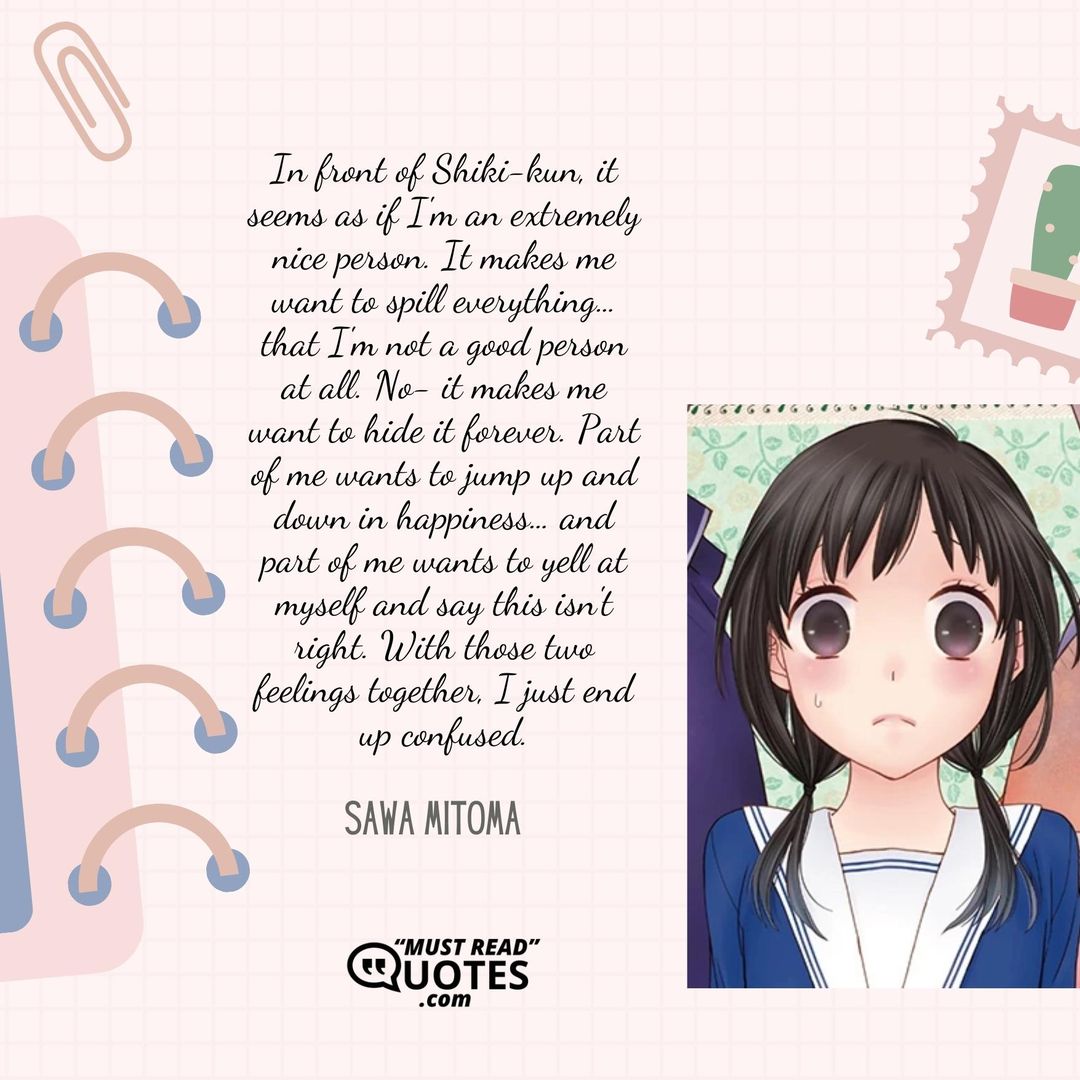In front of Shiki-kun, it seems as if I'm an extremely nice person. It makes me want to spill everything… that I'm not a good person at all. No- it makes me want to hide it forever. Part of me wants to jump up and down in happiness… and part of me wants to yell at myself and say this isn't right. With those two feelings together, I just end up confused.