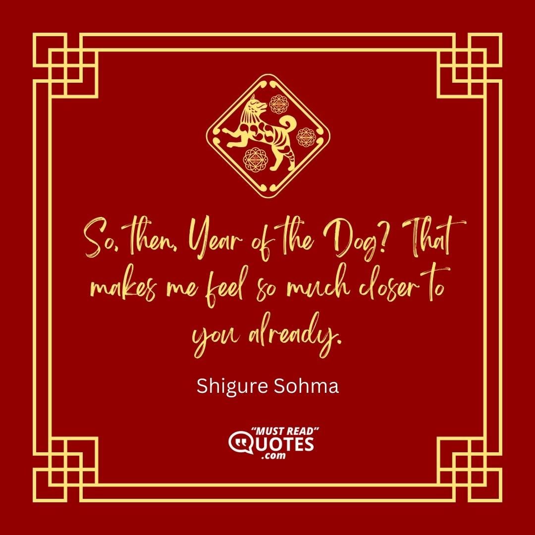 So, then, Year of the Dog? That makes me feel so much closer to you already.