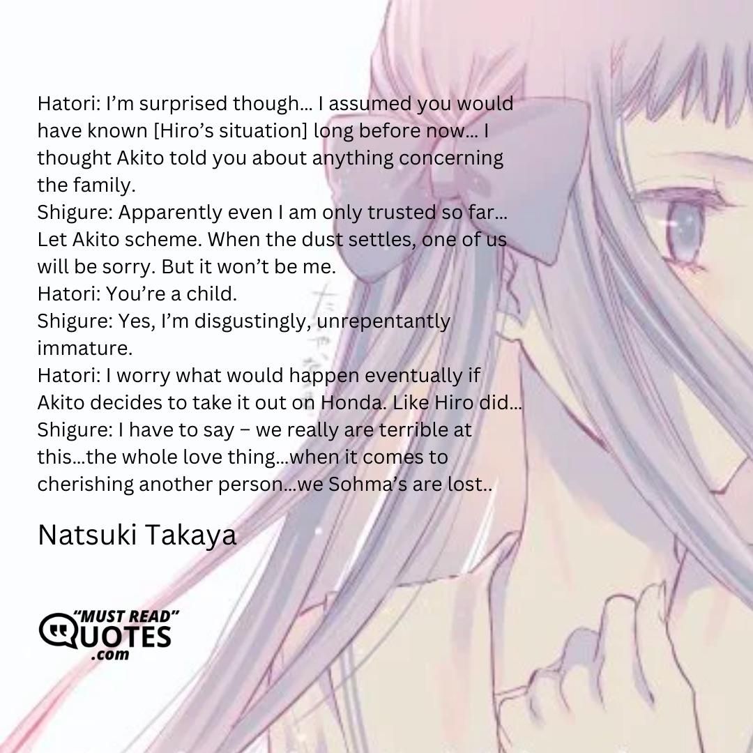 Hatori: I’m surprised though… I assumed you would have known [Hiro’s situation] long before now… I thought Akito told you about anything concerning the family. Shigure: Apparently even I am only trusted so far… Let Akito scheme. When the dust settles, one of us will be sorry. But it won’t be me. Hatori: You’re a child. Shigure: Yes, I’m disgustingly, unrepentantly immature. Hatori: I worry what would happen eventually if Akito decides to take it out on Honda. Like Hiro did… Shigure: I have to say – we really are terrible at this…the whole love thing…when it comes to cherishing another person…we Sohma’s are lost..