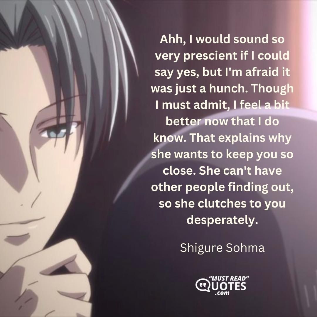 Ahh, I would sound so very prescient if I could say yes, but I'm afraid it was just a hunch. Though I must admit, I feel a bit better now that I do know. That explains why she wants to keep you so close. She can't have other people finding out, so she clutches to you desperately.