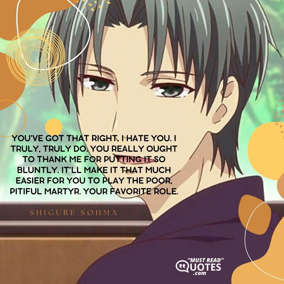 You've got that right. I hate you. I truly, truly do. You really ought to thank me for putting it so bluntly. It'll make it that much easier for you to play the poor, pitiful martyr. Your favorite role.