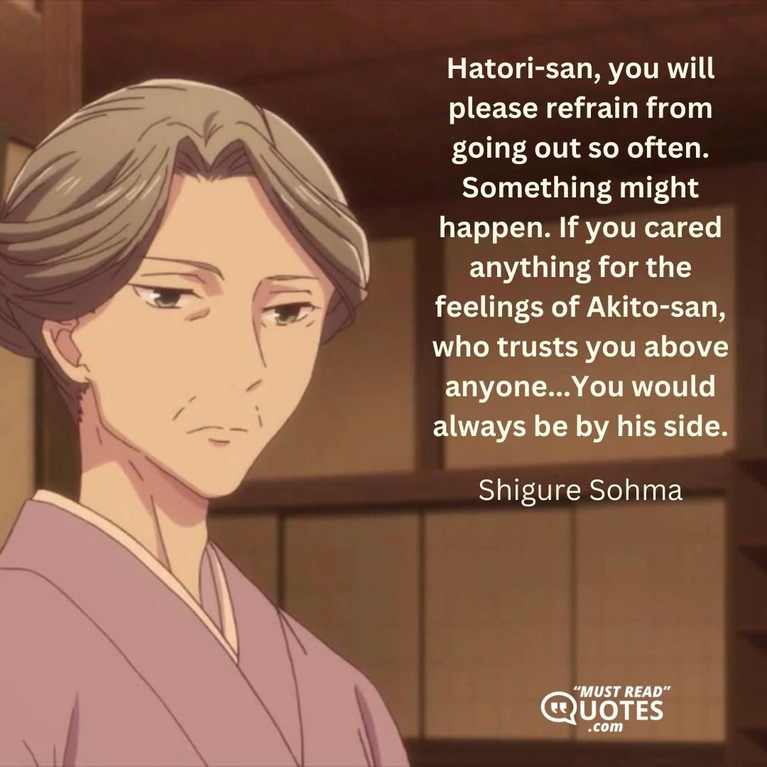 Hatori-san, you will please refrain from going out so often. Something might happen. If you cared anything for the feelings of Akito-san, who trusts you above anyone...You would always be by his side.