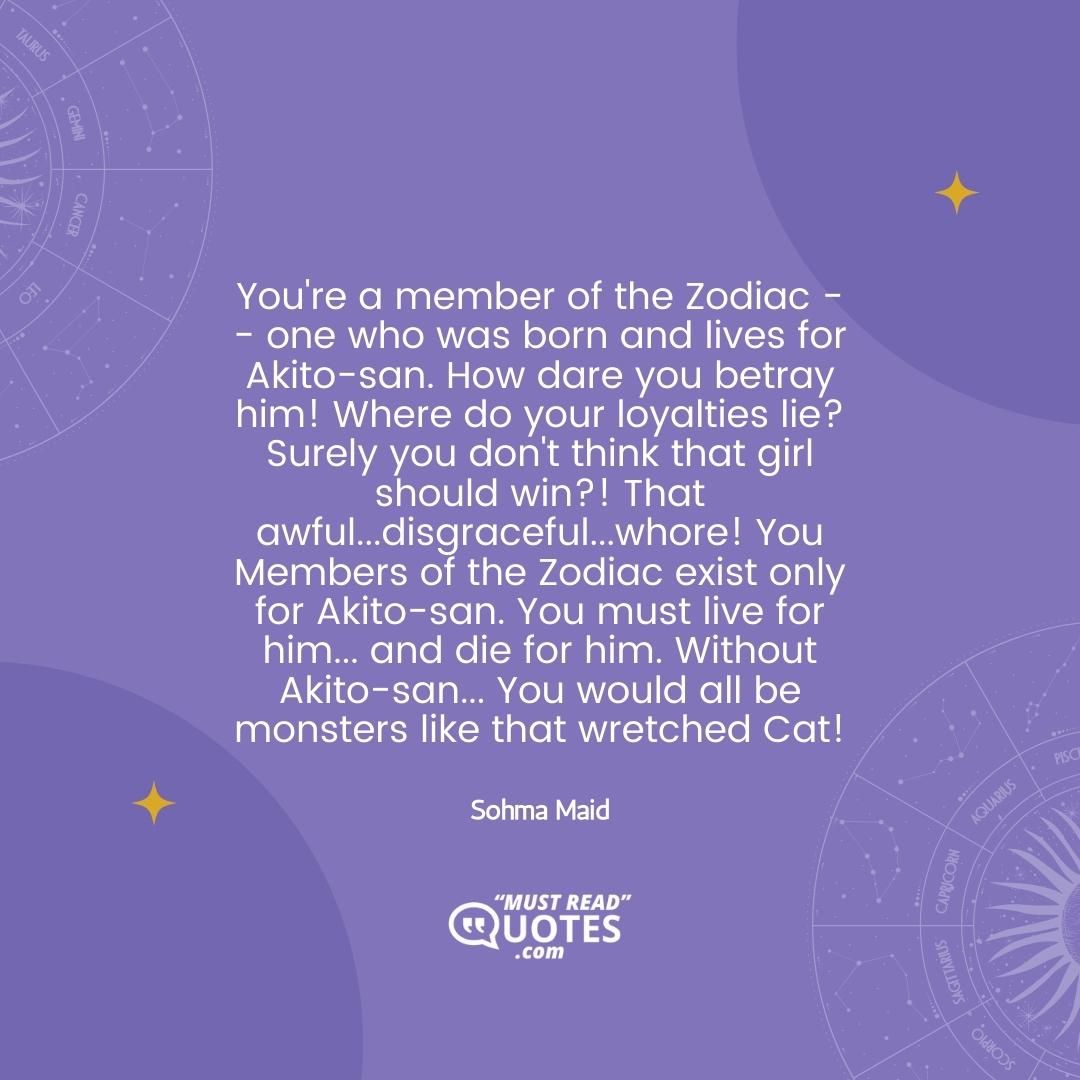 You're a member of the Zodiac -- one who was born and lives for Akito-san. How dare you betray him! Where do your loyalties lie? Surely you don't think that girl should win?! That awful...disgraceful...whore! You Members of the Zodiac exist only for Akito-san. You must live for him... and die for him. Without Akito-san... You would all be monsters like that wretched Cat!