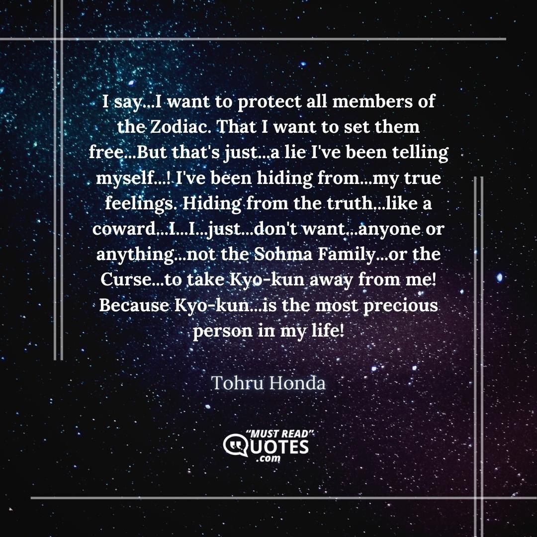 I say...I want to protect all members of the Zodiac. That I want to set them free...But that's just...a lie I've been telling myself...! I've been hiding from...my true feelings. Hiding from the truth...like a coward...I...I...just...don't want...anyone or anything...not the Sohma Family...or the Curse...to take Kyo-kun away from me! Because Kyo-kun...is the most precious person in my life!