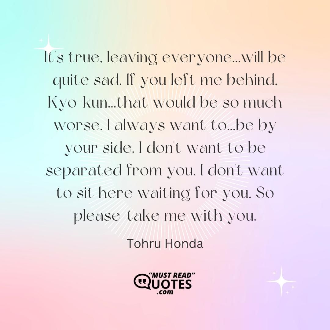 It's true, leaving everyone...will be quite sad. If you left me behind, Kyo-kun...that would be so much worse. I always want to...be by your side. I don't want to be separated from you. I don't want to sit here waiting for you. So please-take me with you.