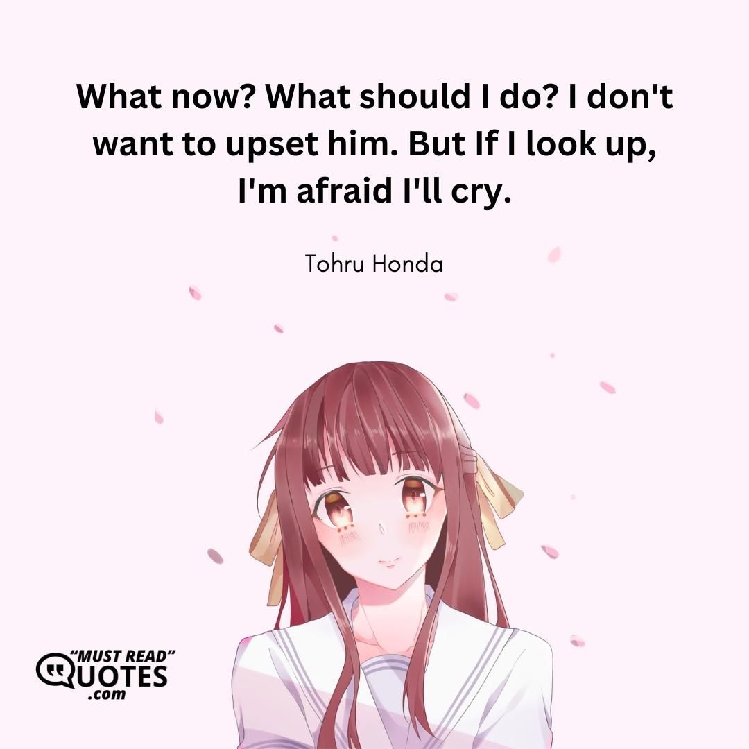 What now? What should I do? I don't want to upset him. But If I look up, I'm afraid I'll cry.