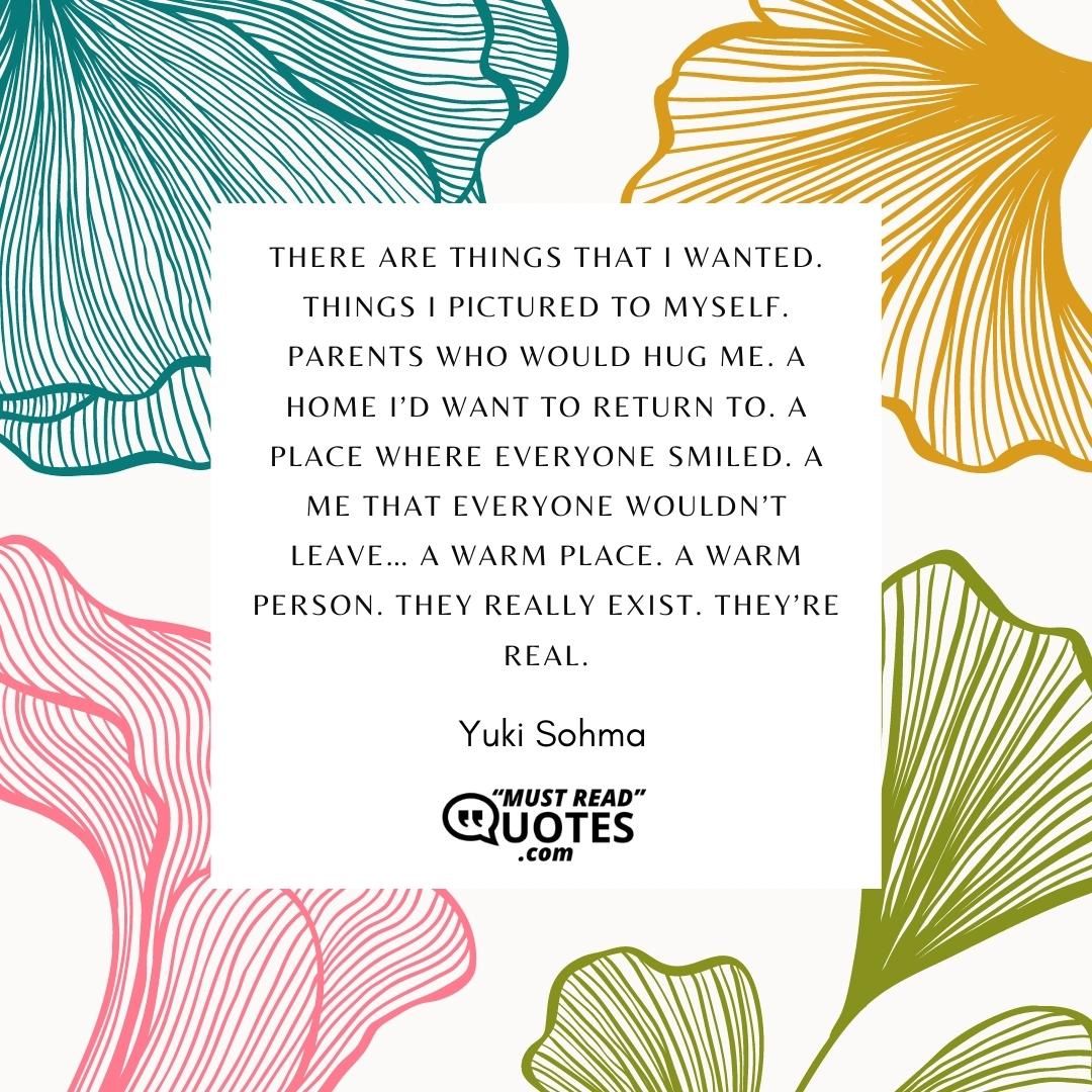 There are things that I wanted. Things I pictured to myself. Parents who would hug me. A home I’d want to return to. A place where everyone smiled. A me that everyone wouldn’t leave… A warm place. A warm person. They really exist. They’re real.