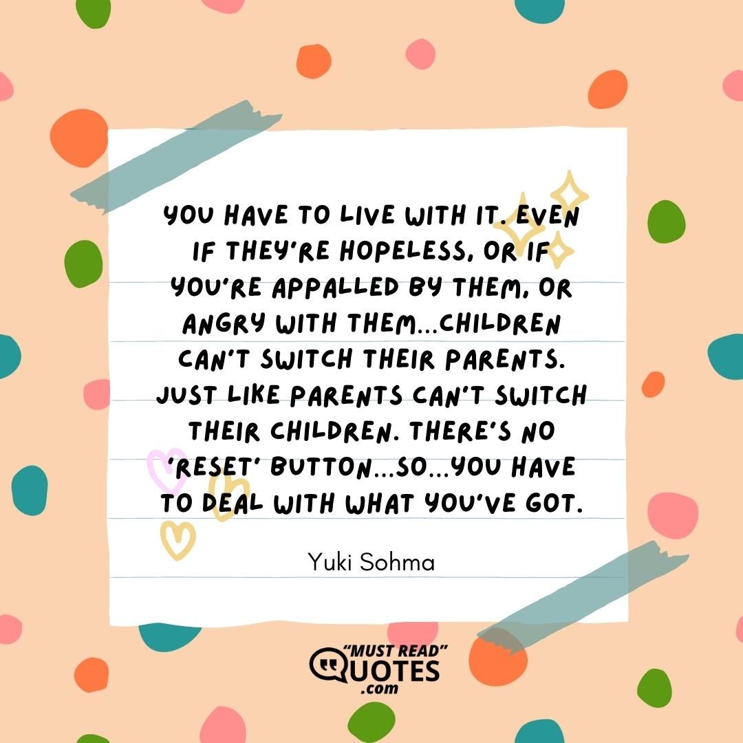 You have to live with it. Even if they’re hopeless, or if you’re appalled by them, or angry with them…children can’t switch their parents. Just like parents can’t switch their children. There’s no ‘reset’ button…so…you have to deal with what you’ve got.