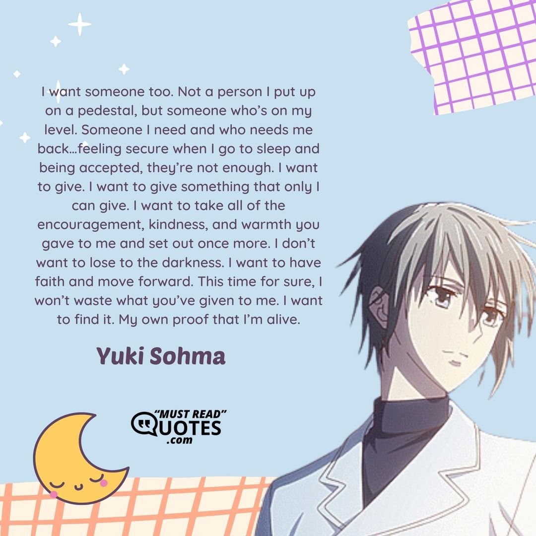 I want someone too. Not a person I put up on a pedestal, but someone who’s on my level. Someone I need and who needs me back…feeling secure when I go to sleep and being accepted, they’re not enough. I want to give. I want to give something that only I can give. I want to take all of the encouragement, kindness, and warmth you gave to me and set out once more. I don’t want to lose to the darkness. I want to have faith and move forward. This time for sure, I won’t waste what you’ve given to me. I want to find it. My own proof that I’m alive.