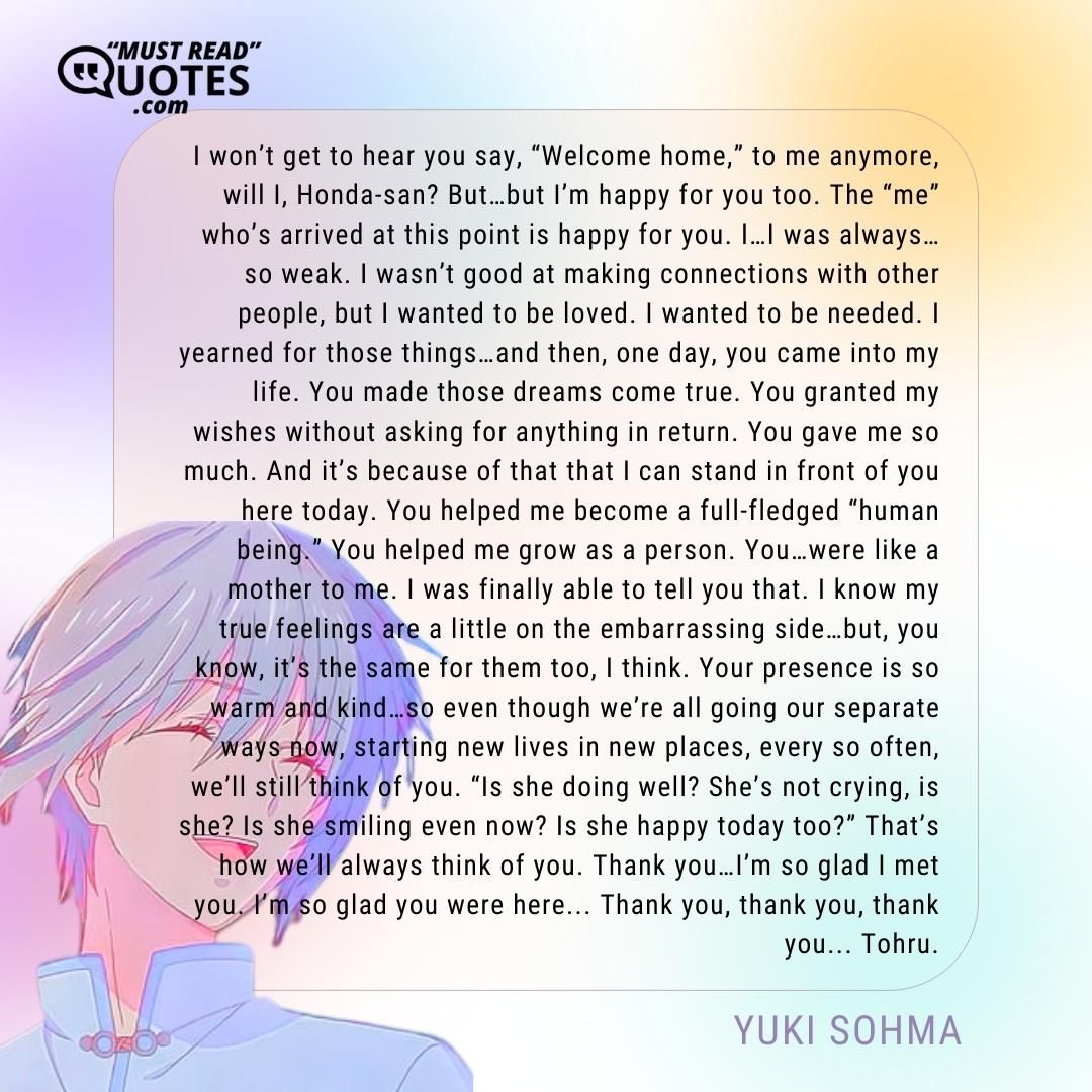I won’t get to hear you say, “Welcome home,” to me anymore, will I, Honda-san? But…but I’m happy for you too. The “me” who’s arrived at this point is happy for you. I…I was always…so weak. I wasn’t good at making connections with other people, but I wanted to be loved. I wanted to be needed. I yearned for those things…and then, one day, you came into my life. You made those dreams come true. You granted my wishes without asking for anything in return. You gave me so much. And it’s because of that that I can stand in front of you here today. You helped me become a full-fledged “human being.” You helped me grow as a person. You…were like a mother to me. I was finally able to tell you that. I know my true feelings are a little on the embarrassing side…but, you know, it’s the same for them too, I think. Your presence is so warm and kind…so even though we’re all going our separate ways now, starting new lives in new places, every so often, we’ll still think of you. “Is she doing well? She’s not crying, is she? Is she smiling even now? Is she happy today too?” That’s how we’ll always think of you. Thank you…I’m so glad I met you. I’m so glad you were here... Thank you, thank you, thank you... Tohru.