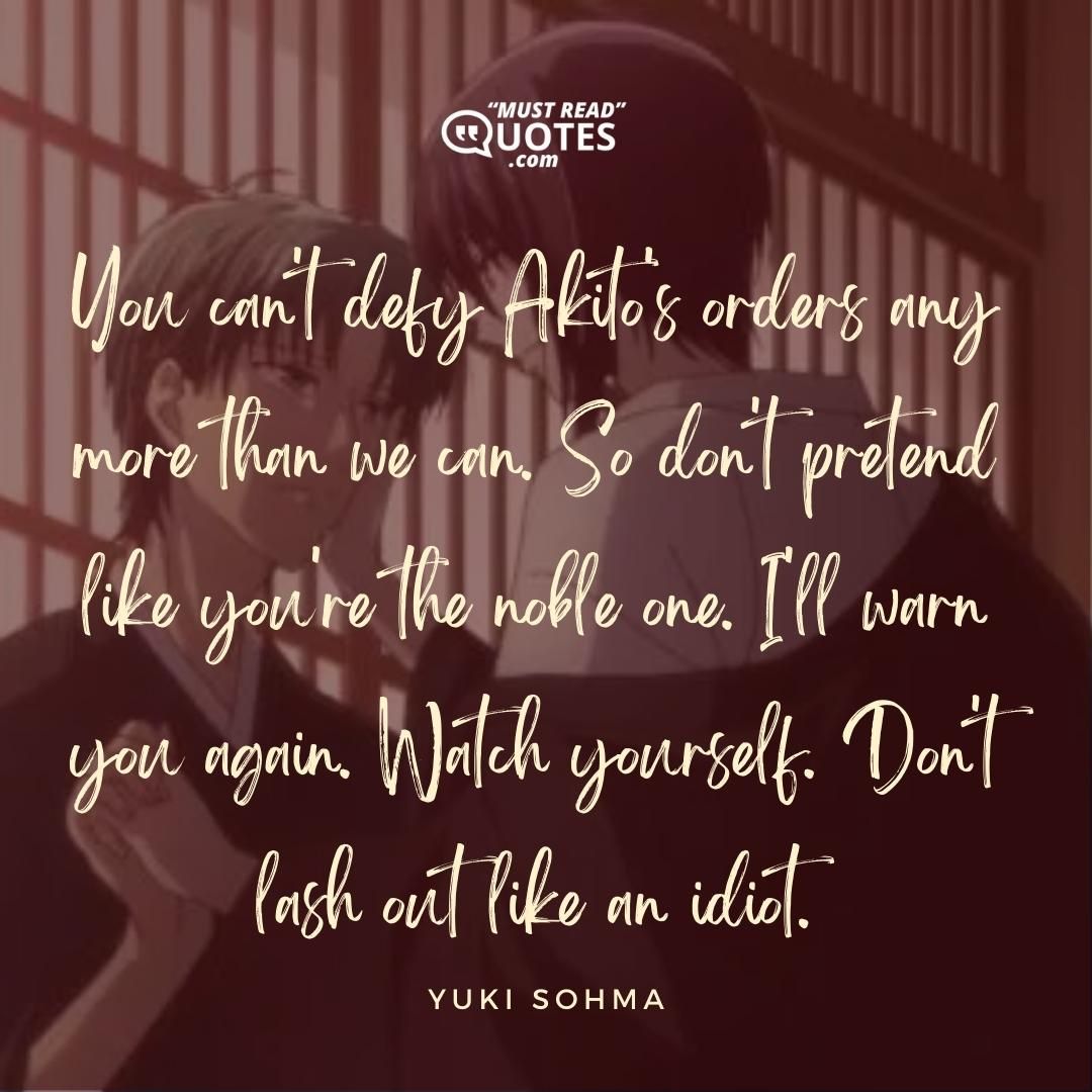 You can't defy Akito's orders any more than we can. So don't pretend like you're the noble one. I'll warn you again. Watch yourself. Don't lash out like an idiot.