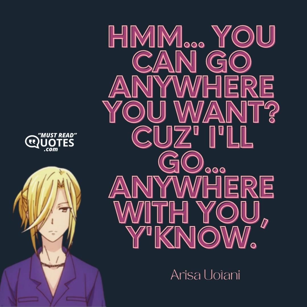 Hmm... you can go anywhere you want? Cuz' I'll go... anywhere with you, y'know.