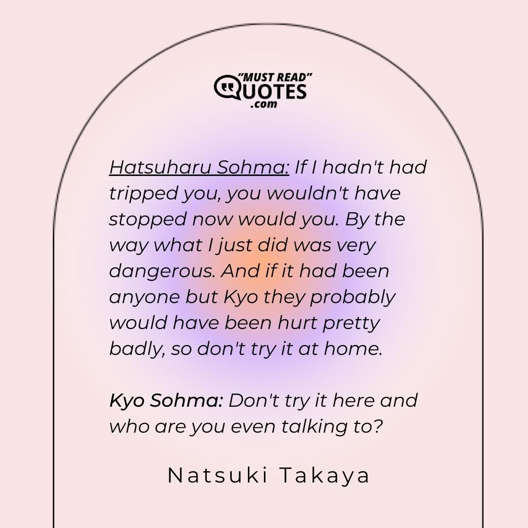 Hatsuharu Sohma: If I hadn't had tripped you, you wouldn't have stopped now would you. By the way what I just did was very dangerous. And if it had been anyone but Kyo they probably would have been hurt pretty badly, so don't try it at home. Kyo Sohma: Don't try it here and who are you even talking to?