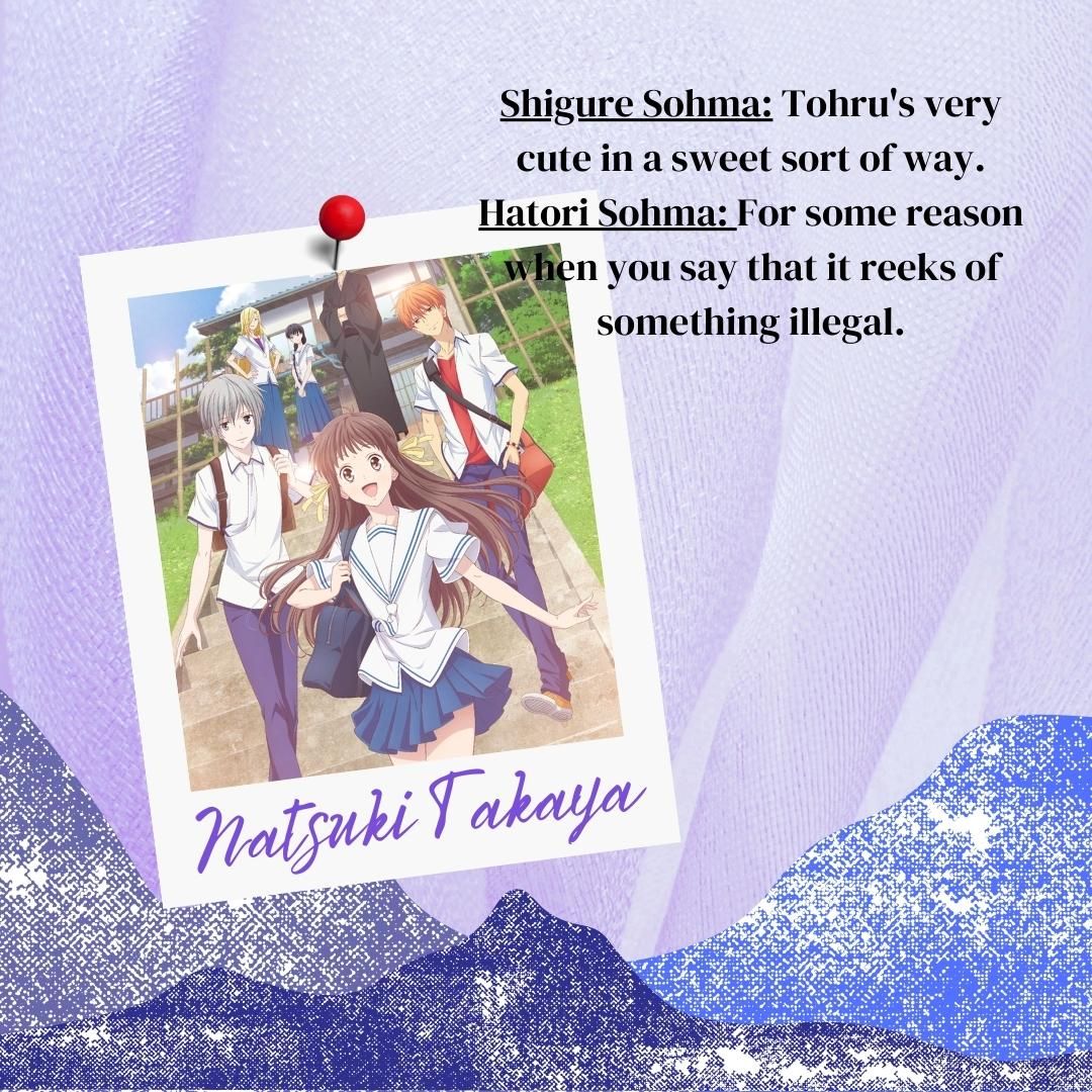 Shigure Sohma: Tohru's very cute in a sweet sort of way. Hatori Sohma: For some reason when you say that it reeks of something illegal.