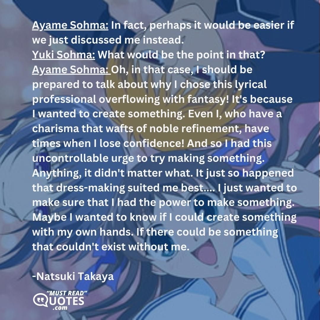 Ayame Sohma: In fact, perhaps it would be easier if we just discussed me instead. Yuki Sohma: What would be the point in that? Ayame Sohma: Oh, in that case, I should be prepared to talk about why I chose this lyrical professional overflowing with fantasy! It's because I wanted to create something. Even I, who have a charisma that wafts of noble refinement, have times when I lose confidence! And so I had this uncontrollable urge to try making something. Anything, it didn't matter what. It just so happened that dress-making suited me best.... I just wanted to make sure that I had the power to make something. Maybe I wanted to know if I could create something with my own hands. If there could be something that couldn't exist without me.