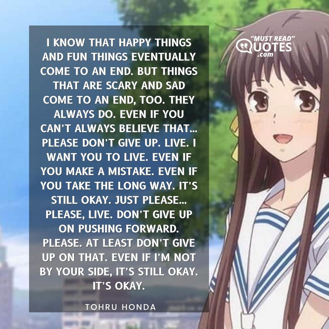 I know that happy things and fun things eventually come to an end. But things that are scary and sad come to an end, too. They always do. Even if you can’t always believe that…please don’t give up. Live. I want you to live. Even if you make a mistake. Even if you take the long way. It’s still okay. Just please…please, live. Don’t give up on pushing forward. Please. At least don’t give up on that. Even if I’m not by your side, it’s still okay. It’s okay.