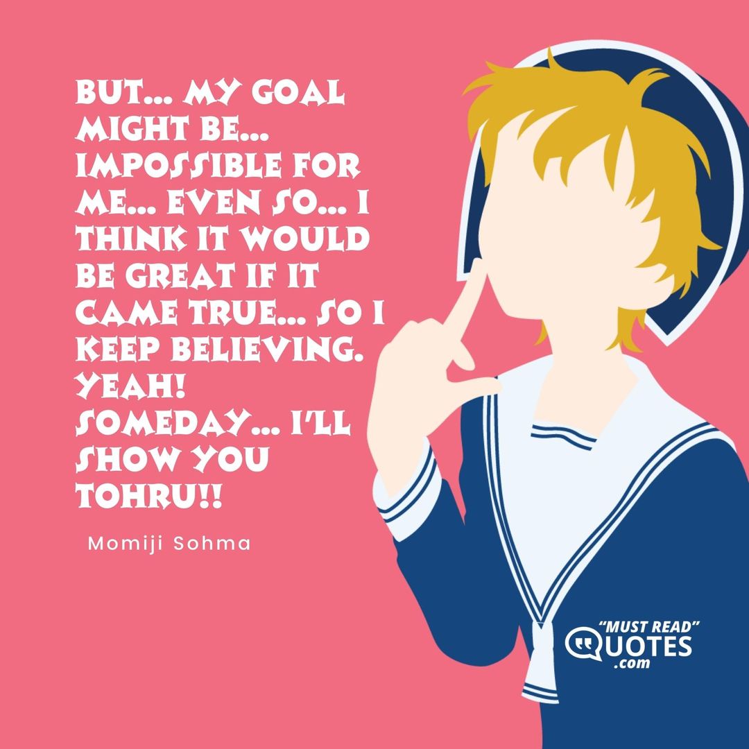 But... My goal might be... IMPOSSIBLE for me... Even so... I think it would be great if it came true... So I keep believing. Yeah! Someday... I'll show you Tohru!!