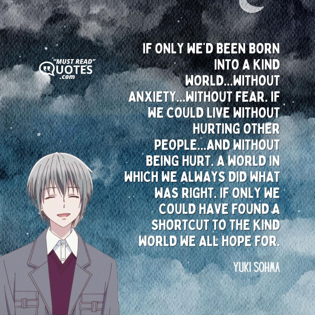 If only we’d been born into a kind world...without anxiety...without fear. If we could live without hurting other people...and without being hurt. A world in which we always did what was right. If only we could have found a shortcut to the kind world we all hope for.