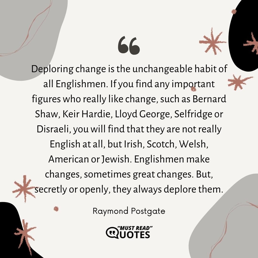 Deploring change is the unchangeable habit of all Englishmen. If you find any important figures who really like change, such as Bernard Shaw, Keir Hardie, Lloyd George, Selfridge or Disraeli, you will find that they are not really English at all, but Irish, Scotch, Welsh, American or Jewish. Englishmen make changes, sometimes great changes. But, secretly or openly, they always deplore them.