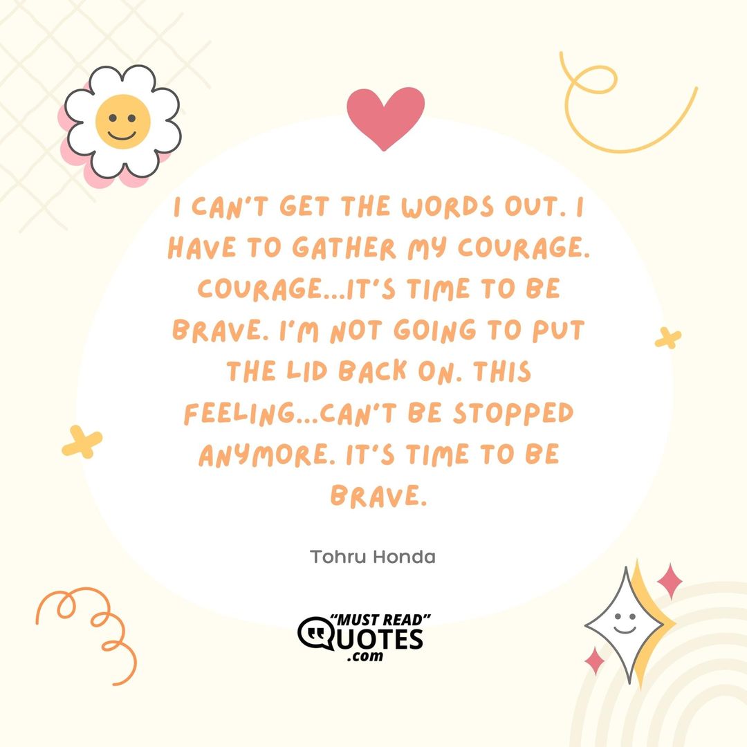 I can't get the words out. I have to gather my courage. Courage...it's time to be brave. I'm not going to put the lid back on. This feeling...can't be stopped anymore. It's time to be brave.