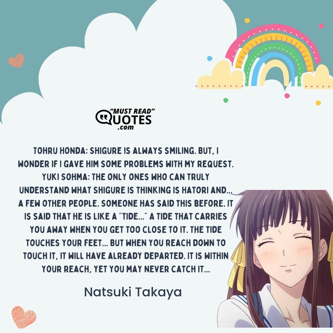Tohru Honda: Shigure is always smiling. But, I wonder if I gave him some problems with my request. Yuki Sohma: The only ones who can truly understand what Shigure is thinking is Hatori and... a few other people. Someone has said this before. It is said that he is like a "tide..." A tide that carries you away when you get too close to it. The tide touches your feet... But when you reach down to touch it, it will have already departed. It is within your reach, yet you may never catch it...