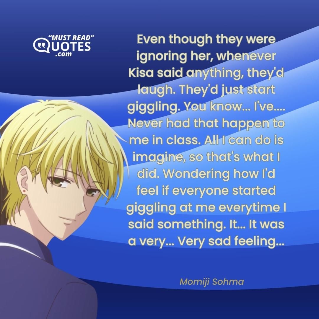 Even though they were ignoring her, whenever Kisa said anything, they'd laugh. They'd just start giggling. You know... I've.... Never had that happen to me in class. All I can do is imagine, so that's what I did. Wondering how I'd feel if everyone started giggling at me everytime I said something. It... It was a very... Very sad feeling...