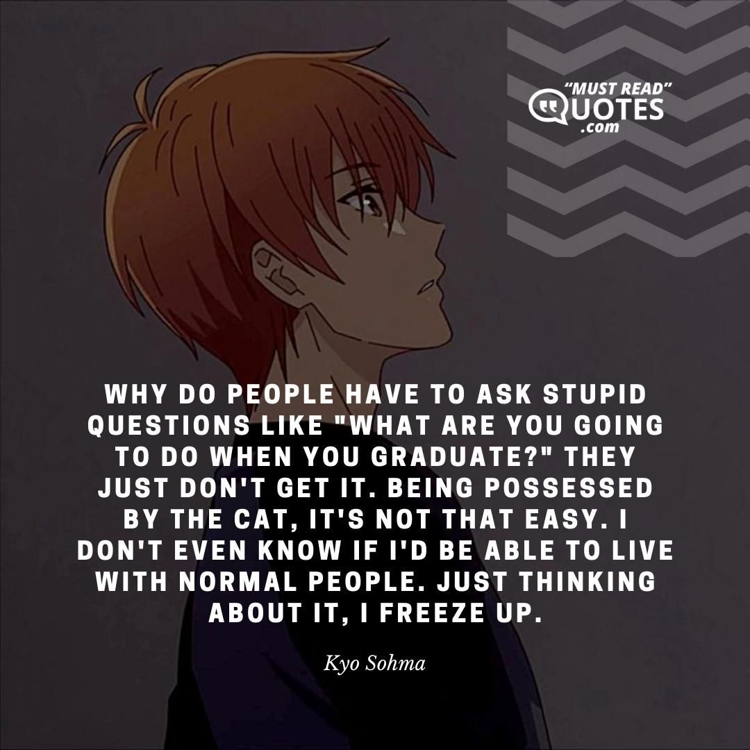 Why do people have to ask stupid questions like "what are you going to do when you graduate?" They just don't get it. Being possessed by the cat, it's not that easy. I don't even know if I'd be able to live with normal people. Just thinking about it, I freeze up.